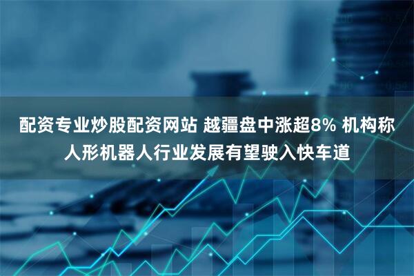 配资专业炒股配资网站 越疆盘中涨超8% 机构称人形机器人行业发展有望驶入快车道
