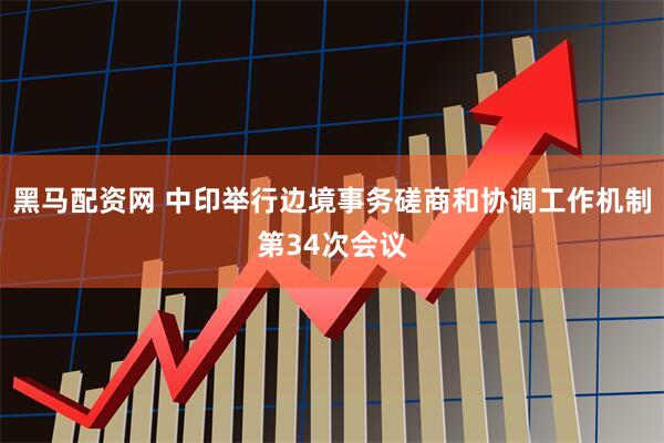 黑马配资网 中印举行边境事务磋商和协调工作机制第34次会议