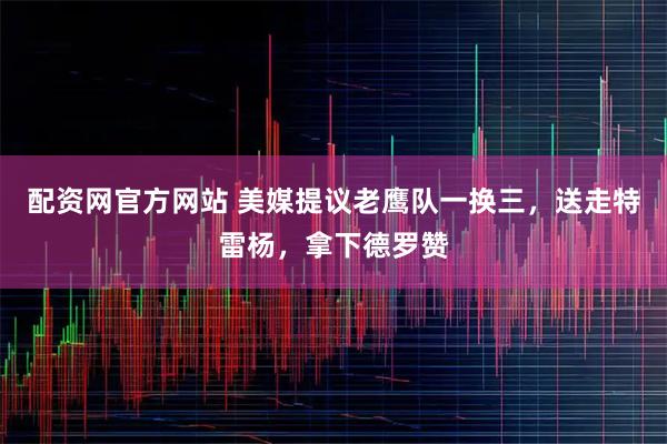 配资网官方网站 美媒提议老鹰队一换三，送走特雷杨，拿下德罗赞