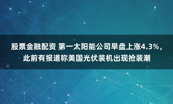股票金融配资 第一太阳能公司早盘上涨4.3%，此前有报道称美国光伏装机出现抢装潮