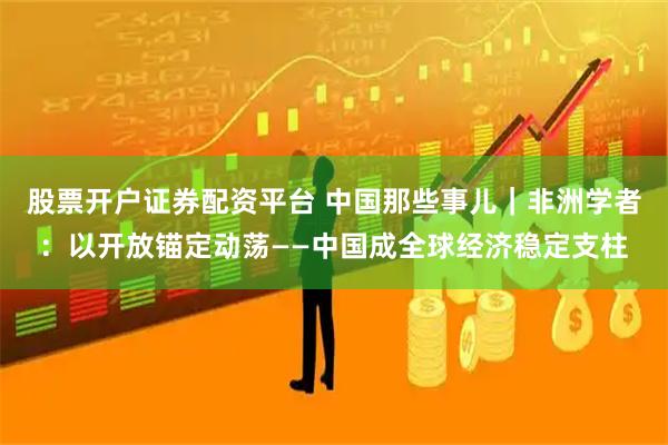 股票开户证券配资平台 中国那些事儿｜非洲学者：以开放锚定动荡——中国成全球经济稳定支柱